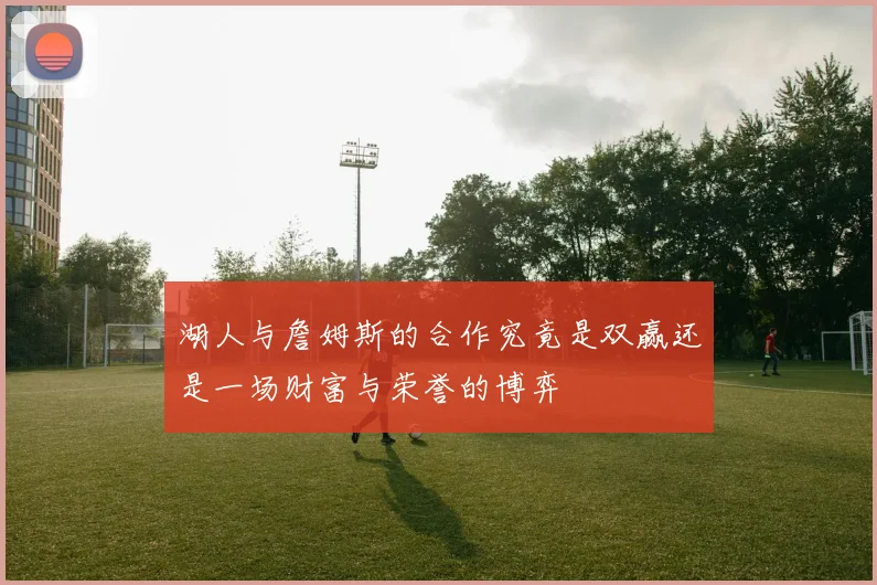 湖人与詹姆斯的合作究竟是双赢还是一场财富与荣誉的博弈