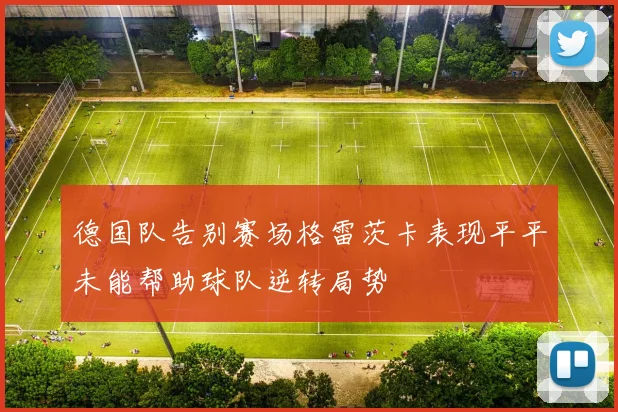 德国队告别赛场格雷茨卡表现平平未能帮助球队逆转局势