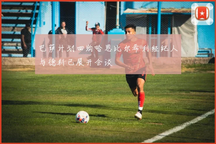 巴萨计划回购哈恩比尔希利经纪人与德科已展开会谈