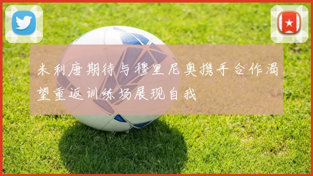 米利唐期待与穆里尼奥携手合作渴望重返训练场展现自我