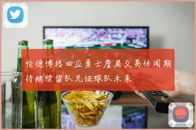 伦德博格回应勇士詹眉交易传闻期待继续留队见证球队未来