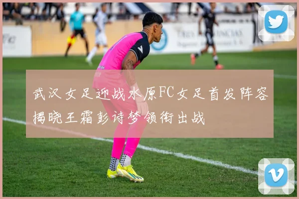 武汉女足迎战水原FC女足首发阵容揭晓王霜彭诗梦领衔出战