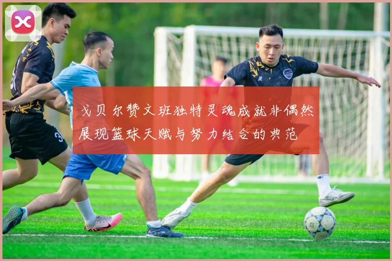 戈贝尔赞文班独特灵魂成就非偶然展现篮球天赋与努力结合的典范