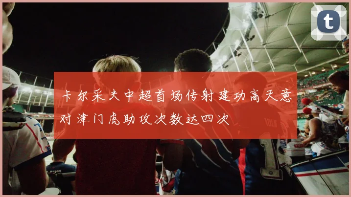 卡尔采夫中超首场传射建功高天意对津门虎助攻次数达四次