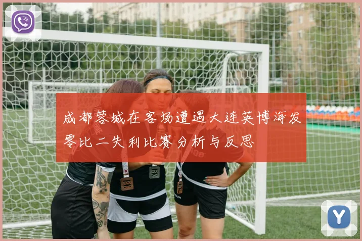 成都蓉城在客场遭遇大连英博海发零比二失利比赛分析与反思