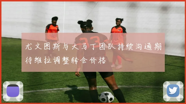 尤文图斯与大马丁团队持续沟通期待维拉调整转会价格