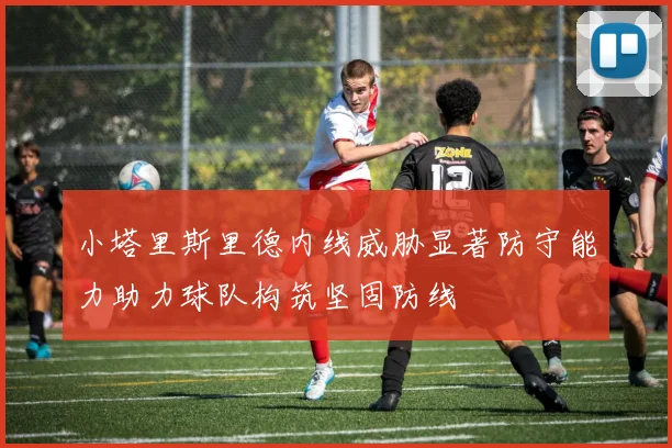 小塔里斯里德内线威胁显著防守能力助力球队构筑坚固防线