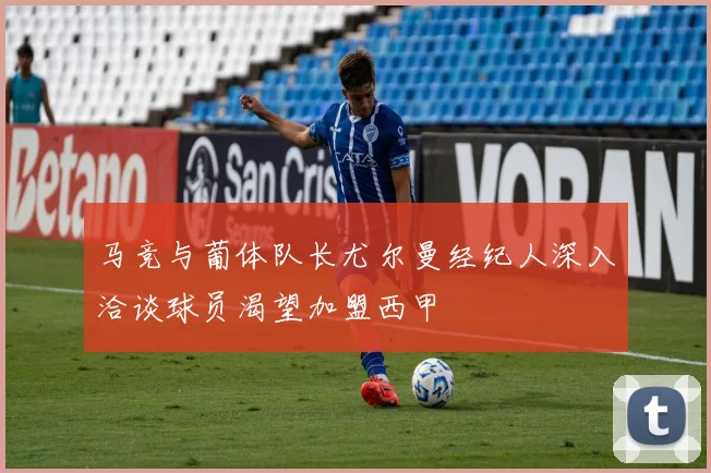 马竞与葡体队长尤尔曼经纪人深入洽谈球员渴望加盟西甲