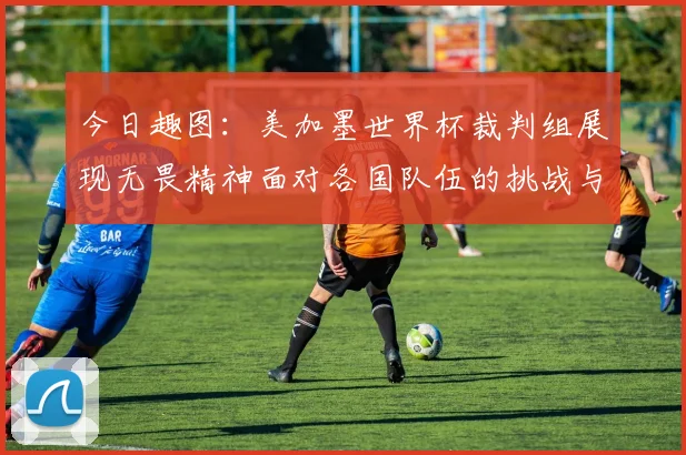 今日趣图：美加墨世界杯裁判组展现无畏精神面对各国队伍的挑战与针对