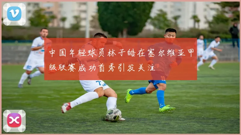 中国年轻球员林子皓在塞尔维亚甲级联赛成功首秀引发关注