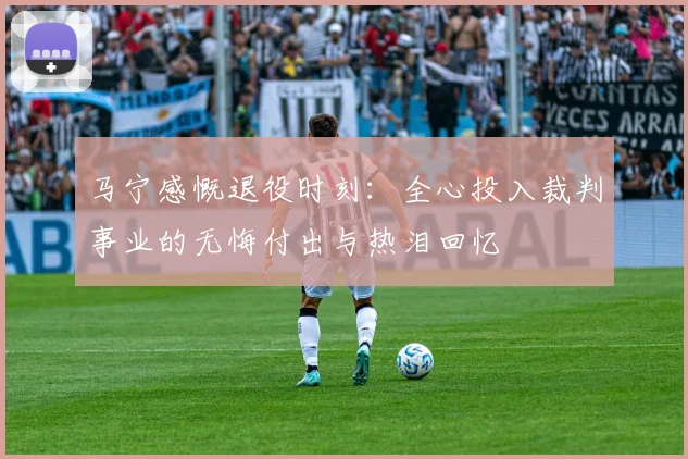 马宁感慨退役时刻：全心投入裁判事业的无悔付出与热泪回忆