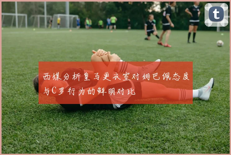 西媒分析皇马更衣室对姆巴佩态度与C罗行为的鲜明对比