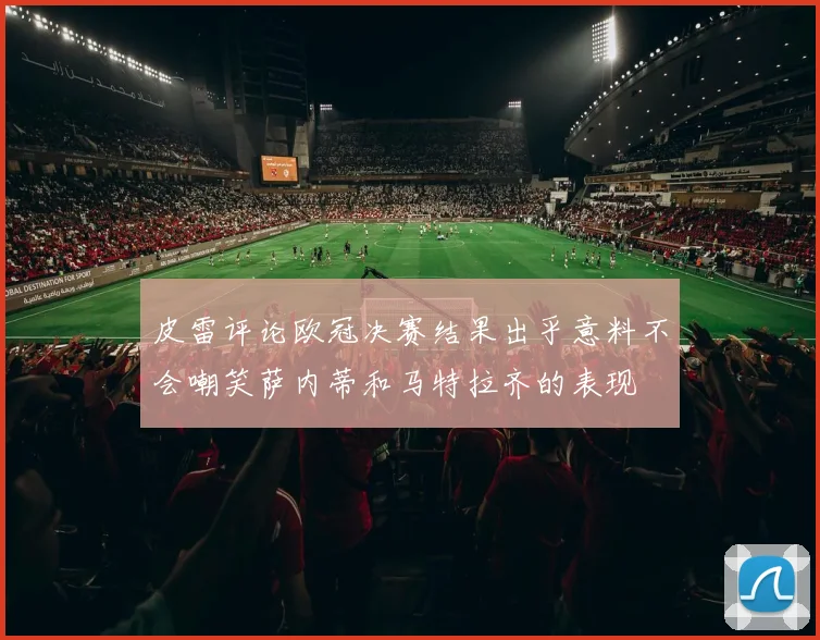 皮雷评论欧冠决赛结果出乎意料不会嘲笑萨内蒂和马特拉齐的表现