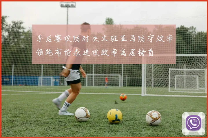 季后赛攻防对决文班亚马防守效率领跑布伦森进攻效率高居榜首