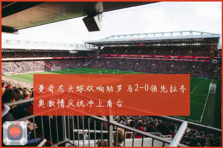 曼奇尼头球双响助罗马2-0领先拉齐奥激情庆祝冲上看台