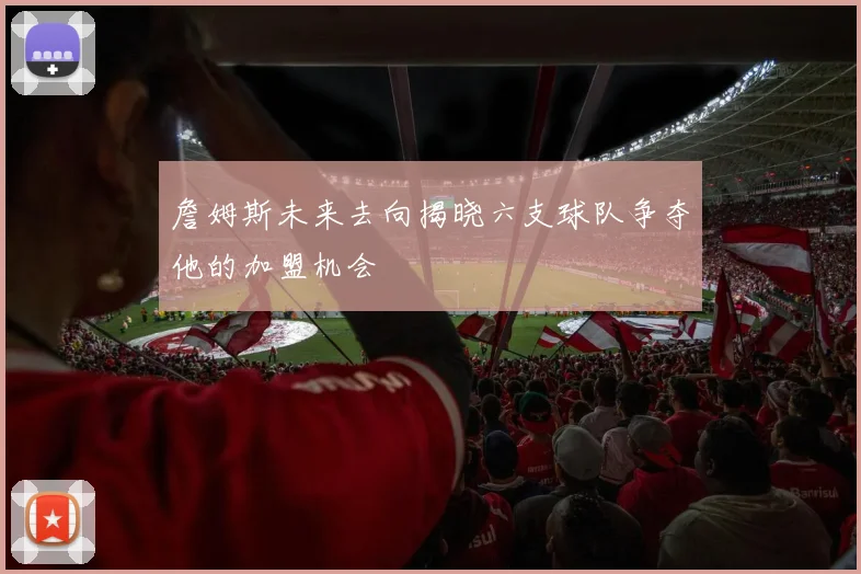 詹姆斯未来去向揭晓六支球队争夺他的加盟机会