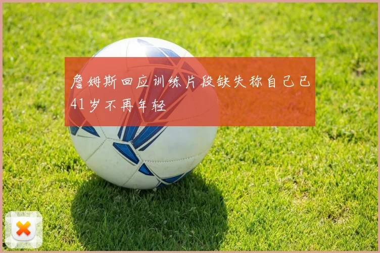 詹姆斯回应训练片段缺失称自己已41岁不再年轻