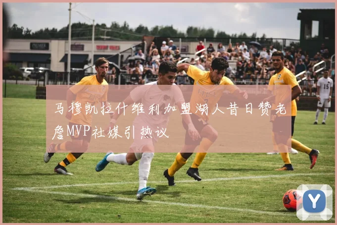 马穆凯拉什维利加盟湖人昔日赞老詹MVP社媒引热议