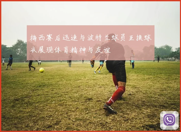 梅西赛后迅速与波特兰球员互换球衣展现体育精神与友谊