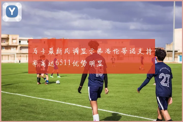马卡最新民调显示弗洛伦蒂诺支持率高达6511优势明显