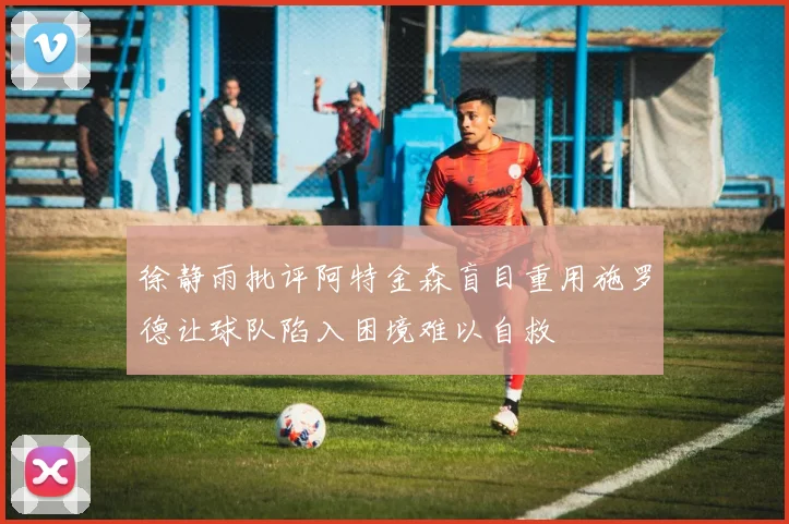 徐静雨批评阿特金森盲目重用施罗德让球队陷入困境难以自救