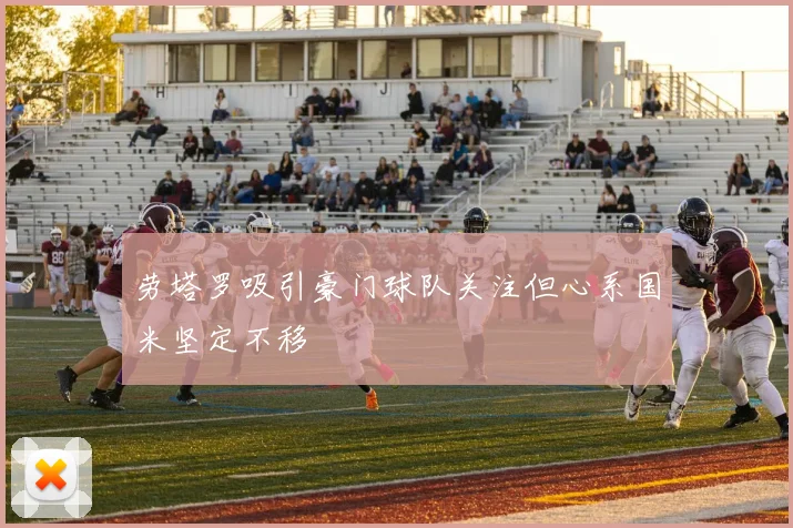 劳塔罗吸引豪门球队关注但心系国米坚定不移